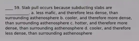 ____ 59. Slab pull occurs because subducting slabs are ____________. a. less mafic, and therefore less dense, than surrounding asthenosphere b. cooler, and therefore more dense, than surrounding asthenosphere c. hotter, and therefore more dense, than surrounding asthenosphere d. cooler, and therefore less dense, than surrounding asthenosphere