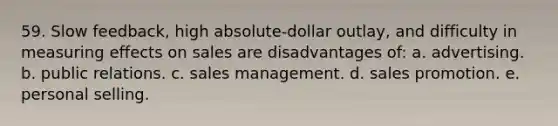 59. Slow feedback, high absolute-dollar outlay, and difficulty in measuring effects on sales are disadvantages of: a. advertising. b. public relations. c. sales management. d. sales promotion. e. personal selling.