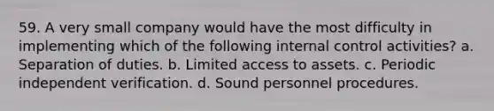 59. A very small company would have the most difficulty in implementing which of the following internal control activities? a. Separation of duties. b. Limited access to assets. c. Periodic independent verification. d. Sound personnel procedures.