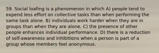 59. Social loafing is a phenomenon in which A) people tend to expend less effort on collective tasks than when performing the same task alone. B) individuals work harder when they are in groups than when they are alone. C) the presence of other people enhances individual performance. D) there is a reduction of self-awareness and inhibitions when a person is part of a group whose members feel anonymous.