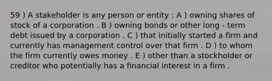 59 ) A stakeholder is any person or entity : A ) owning shares of stock of a corporation . B ) owning bonds or other long - term debt issued by a corporation . C ) that initially started a firm and currently has management control over that firm . D ) to whom the firm currently owes money . E ) other than a stockholder or creditor who potentially has a financial interest in a firm .