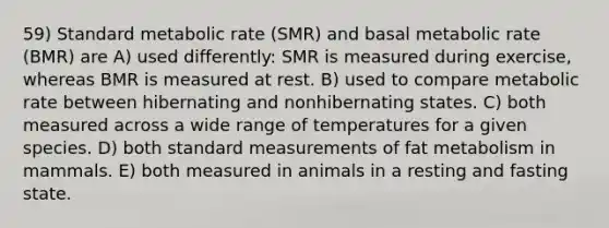 59) Standard metabolic rate (SMR) and basal metabolic rate (BMR) are A) used differently: SMR is measured during exercise, whereas BMR is measured at rest. B) used to compare metabolic rate between hibernating and nonhibernating states. C) both measured across a wide range of temperatures for a given species. D) both standard measurements of fat metabolism in mammals. E) both measured in animals in a resting and fasting state.