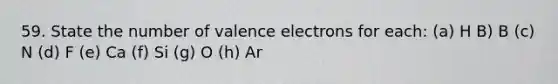 59. State the number of valence electrons for each: (a) H B) B (c) N (d) F (e) Ca (f) Si (g) O (h) Ar