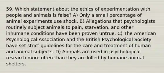 59. Which statement about the ethics of experimentation with people and animals is false? A) Only a small percentage of animal experiments use shock. B) Allegations that psychologists routinely subject animals to pain, starvation, and other inhumane conditions have been proven untrue. C) The American Psychological Association and the British Psychological Society have set strict guidelines for the care and treatment of human and animal subjects. D) Animals are used in psychological research more often than they are killed by humane animal shelters.