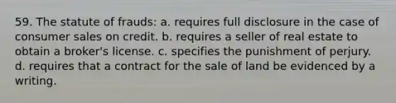 59. The statute of frauds: a. requires full disclosure in the case of consumer sales on credit. b. requires a seller of real estate to obtain a broker's license. c. specifies the punishment of perjury. d. requires that a contract for the sale of land be evidenced by a writing.