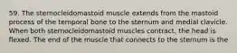 59. The sternocleidomastoid muscle extends from the mastoid process of the temporal bone to the sternum and medial clavicle. When both sternocleidomastoid muscles contract, the head is flexed. The end of the muscle that connects to the sternum is the