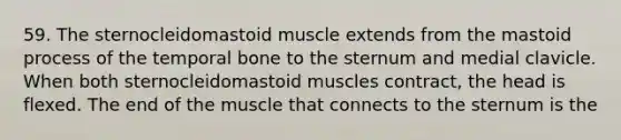 59. The sternocleidomastoid muscle extends from the mastoid process of the temporal bone to the sternum and medial clavicle. When both sternocleidomastoid muscles contract, the head is flexed. The end of the muscle that connects to the sternum is the