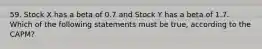 59. Stock X has a beta of 0.7 and Stock Y has a beta of 1.7. Which of the following statements must be true, according to the CAPM?