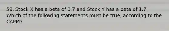 59. Stock X has a beta of 0.7 and Stock Y has a beta of 1.7. Which of the following statements must be true, according to the CAPM?