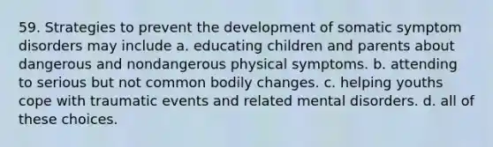 59. Strategies to prevent the development of somatic symptom disorders may include a. educating children and parents about dangerous and nondangerous physical symptoms. b. attending to serious but not common bodily changes. c. helping youths cope with traumatic events and related mental disorders. d. all of these choices.