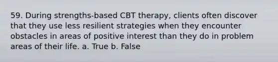 59. During strengths-based CBT therapy, clients often discover that they use less resilient strategies when they encounter obstacles in areas of positive interest than they do in problem areas of their life.​ a. True b. False