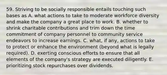 59. Striving to be socially responsible entails touching such bases as A. what actions to take to moderate workforce diversity and make the company a great place to work. B. whether to shrink charitable contributions and trim down the time commitment of company personnel to community service endeavors to increase earnings. C. what, if any, actions to take to protect or enhance the environment (beyond what is legally required). D. exerting conscious efforts to ensure that all elements of the company's strategy are executed diligently. E. prioritizing stock repurchases over dividends.