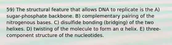 59) The structural feature that allows DNA to replicate is the A) sugar-phosphate backbone. B) complementary pairing of the nitrogenous bases. C) disulfide bonding (bridging) of the two helixes. D) twisting of the molecule to form an α helix. E) three-component structure of the nucleotides.