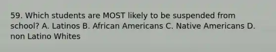 59. Which students are MOST likely to be suspended from school? A. Latinos B. African Americans C. Native Americans D. non Latino Whites