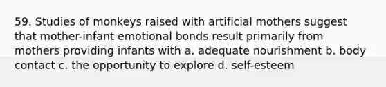 59. Studies of monkeys raised with artificial mothers suggest that mother-infant emotional bonds result primarily from mothers providing infants with a. adequate nourishment b. body contact c. the opportunity to explore d. self-esteem