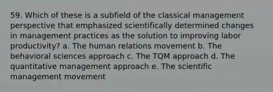 59. Which of these is a subfield of the classical management perspective that emphasized scientifically determined changes in management practices as the solution to improving labor productivity? a. The human relations movement b. The behavioral sciences approach c. The TQM approach d. The quantitative management approach e. The scientific management movement