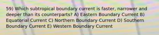 59) Which subtropical boundary current is faster, narrower and deeper than its counterparts? A) Eastern Boundary Current B) Equatorial Current C) Northern Boundary Current D) Southern Boundary Current E) Western Boundary Current