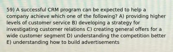 59) A successful CRM program can be expected to help a company achieve which one of the following? A) providing higher levels of customer service B) developing a strategy for investigating customer relations C) creating general offers for a wide customer segment D) understanding the competition better E) understanding how to build advertisements