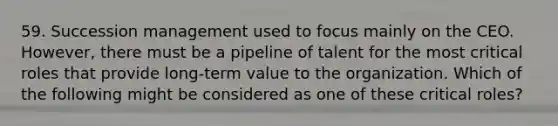 59. Succession management used to focus mainly on the CEO. However, there must be a pipeline of talent for the most critical roles that provide long-term value to the organization. Which of the following might be considered as one of these critical roles?