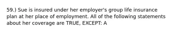 59.) Sue is insured under her employer's group life insurance plan at her place of employment. All of the following statements about her coverage are TRUE, EXCEPT: A