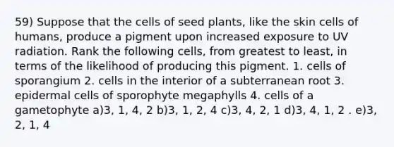 59) Suppose that the cells of seed plants, like the skin cells of humans, produce a pigment upon increased exposure to UV radiation. Rank the following cells, from greatest to least, in terms of the likelihood of producing this pigment. 1. cells of sporangium 2. cells in the interior of a subterranean root 3. epidermal cells of sporophyte megaphylls 4. cells of a gametophyte a)3, 1, 4, 2 b)3, 1, 2, 4 c)3, 4, 2, 1 d)3, 4, 1, 2 . e)3, 2, 1, 4