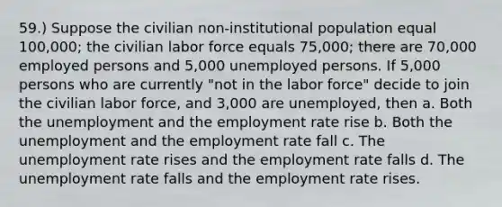 59.) Suppose the civilian non-institutional population equal 100,000; the civilian labor force equals 75,000; there are 70,000 employed persons and 5,000 unemployed persons. If 5,000 persons who are currently "not in the labor force" decide to join the civilian labor force, and 3,000 are unemployed, then a. Both the unemployment and the employment rate rise b. Both the unemployment and the employment rate fall c. The unemployment rate rises and the employment rate falls d. The unemployment rate falls and the employment rate rises.