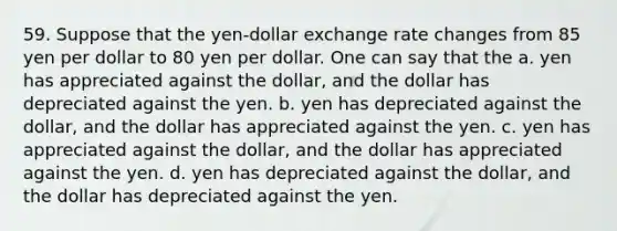 59. Suppose that the yen-dollar exchange rate changes from 85 yen per dollar to 80 yen per dollar. One can say that the a. yen has appreciated against the dollar, and the dollar has depreciated against the yen. b. yen has depreciated against the dollar, and the dollar has appreciated against the yen. c. yen has appreciated against the dollar, and the dollar has appreciated against the yen. d. yen has depreciated against the dollar, and the dollar has depreciated against the yen.