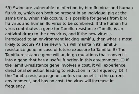 59) Swine are vulnerable to infection by bird flu virus and human flu virus, which can both be present in an individual pig at the same time. When this occurs, it is possible for genes from bird flu virus and human flu virus to be combined. If the human flu virus contributes a gene for Tamiflu resistance (Tamiflu is an antiviral drug) to the new virus, and if the new virus is introduced to an environment lacking Tamiflu, then what is most likely to occur? A) The new virus will maintain its Tamiflu-resistance gene, in case of future exposure to Tamiflu. B) The Tamiflu-resistance gene will undergo mutations that convert it into a gene that has a useful function in this environment. C) If the Tamiflu-resistance gene involves a cost, it will experience directional selection leading to reduction in its frequency. D) If the Tamiflu-resistance gene confers no benefit in the current environment, and has no cost, the virus will increase in frequency.