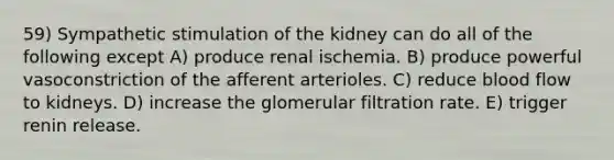 59) Sympathetic stimulation of the kidney can do all of the following except A) produce renal ischemia. B) produce powerful vasoconstriction of the afferent arterioles. C) reduce blood flow to kidneys. D) increase the glomerular filtration rate. E) trigger renin release.