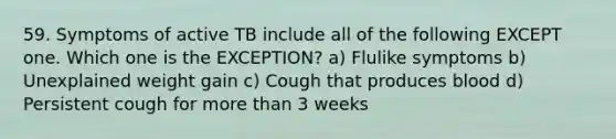 59. Symptoms of active TB include all of the following EXCEPT one. Which one is the EXCEPTION? a) Flulike symptoms b) Unexplained weight gain c) Cough that produces blood d) Persistent cough for more than 3 weeks