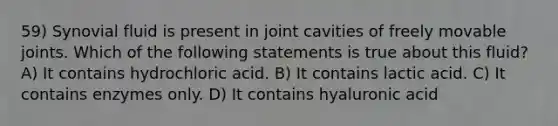 59) Synovial fluid is present in joint cavities of freely movable joints. Which of the following statements is true about this fluid? A) It contains hydrochloric acid. B) It contains lactic acid. C) It contains enzymes only. D) It contains hyaluronic acid