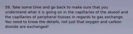 59. Take some time and go back to make sure that you understand what it is going on in the capillaries of the alveoli and the capillaries of peripheral tissues in regards to <a href='https://www.questionai.com/knowledge/kU8LNOksTA-gas-exchange' class='anchor-knowledge'>gas exchange</a>. You need to know the details, not just that oxygen and carbon dioxide are exchanged!