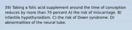 59) Taking a folic acid supplement around the time of conception reduces by <a href='https://www.questionai.com/knowledge/keWHlEPx42-more-than' class='anchor-knowledge'>more than</a> 70 percent A) the risk of miscarriage. B) infantile hypothyroidism. C) the risk of Down syndrome. D) abnormalities of the neural tube.