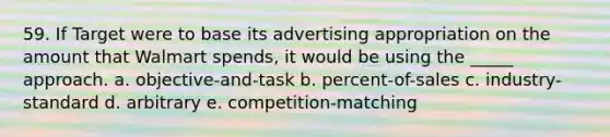 59. If Target were to base its advertising appropriation on the amount that Walmart spends, it would be using the _____ approach. a. objective-and-task b. percent-of-sales c. industry-standard d. arbitrary e. competition-matching