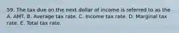 59. The tax due on the next dollar of income is referred to as the A. AMT. B. Average tax rate. C. Income tax rate. D. Marginal tax rate. E. Total tax rate.