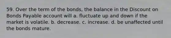 59. Over the term of the bonds, the balance in the Discount on Bonds Payable account will a. fluctuate up and down if the market is volatile. b. decrease. c. increase. d. be unaffected until the bonds mature.