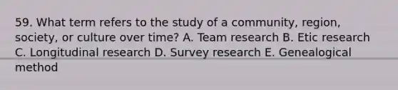 59. What term refers to the study of a community, region, society, or culture over time? A. Team research B. Etic research C. Longitudinal research D. Survey research E. Genealogical method