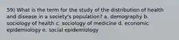 59) What is the term for the study of the distribution of health and disease in a society's population? a. demography b. sociology of health c. sociology of medicine d. economic epidemiology e. social epidemiology