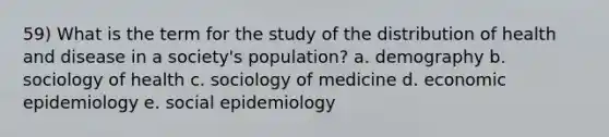 59) What is the term for the study of the distribution of health and disease in a society's population? a. demography b. sociology of health c. sociology of medicine d. economic epidemiology e. social epidemiology