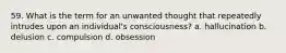 59. What is the term for an unwanted thought that repeatedly intrudes upon an individual's consciousness? a. hallucination b. delusion c. compulsion d. obsession