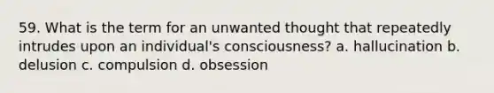 59. What is the term for an unwanted thought that repeatedly intrudes upon an individual's consciousness? a. hallucination b. delusion c. compulsion d. obsession