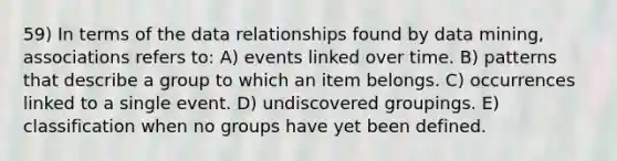 59) In terms of the data relationships found by data mining, associations refers to: A) events linked over time. B) patterns that describe a group to which an item belongs. C) occurrences linked to a single event. D) undiscovered groupings. E) classification when no groups have yet been defined.