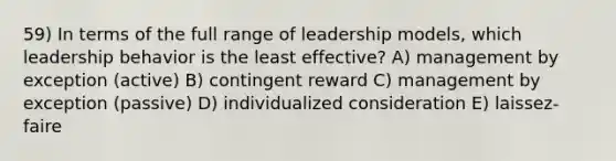 59) In terms of the full range of leadership models, which leadership behavior is the least effective? A) management by exception (active) B) contingent reward C) management by exception (passive) D) individualized consideration E) laissez-faire