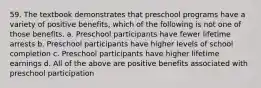 59. The textbook demonstrates that preschool programs have a variety of positive benefits, which of the following is not one of those benefits. a. Preschool participants have fewer lifetime arrests b. Preschool participants have higher levels of school completion c. Preschool participants have higher lifetime earnings d. All of the above are positive benefits associated with preschool participation