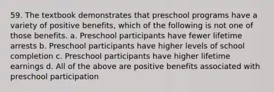 59. The textbook demonstrates that preschool programs have a variety of positive benefits, which of the following is not one of those benefits. a. Preschool participants have fewer lifetime arrests b. Preschool participants have higher levels of school completion c. Preschool participants have higher lifetime earnings d. All of the above are positive benefits associated with preschool participation