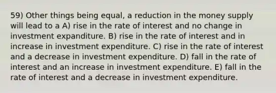 59) Other things being equal, a reduction in the money supply will lead to a A) rise in the rate of interest and no change in investment expanditure. B) rise in the rate of interest and in increase in investment expenditure. C) rise in the rate of interest and a decrease in investment expenditure. D) fall in the rate of interest and an increase in investment expenditure. E) fall in the rate of interest and a decrease in investment expenditure.