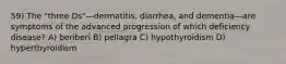 59) The "three Ds"—dermatitis, diarrhea, and dementia—are symptoms of the advanced progression of which deficiency disease? A) beriberi B) pellagra C) hypothyroidism D) hyperthyroidism