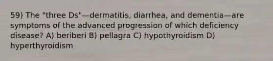 59) The "three Ds"—dermatitis, diarrhea, and dementia—are symptoms of the advanced progression of which deficiency disease? A) beriberi B) pellagra C) hypothyroidism D) hyperthyroidism