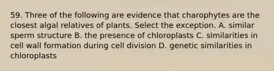 59. Three of the following are evidence that charophytes are the closest algal relatives of plants. Select the exception. A. similar sperm structure B. the presence of chloroplasts C. similarities in cell wall formation during cell division D. genetic similarities in chloroplasts