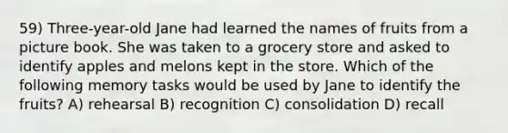 59) Three-year-old Jane had learned the names of fruits from a picture book. She was taken to a grocery store and asked to identify apples and melons kept in the store. Which of the following memory tasks would be used by Jane to identify the fruits? A) rehearsal B) recognition C) consolidation D) recall